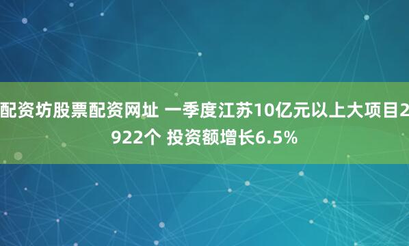 配资坊股票配资网址 一季度江苏10亿元以上大项目2922个 投资额增长6.5%