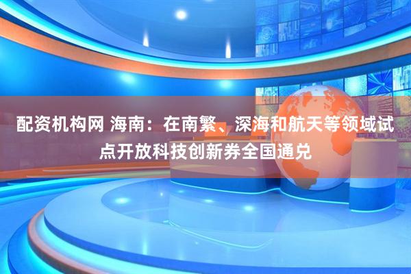 配资机构网 海南：在南繁、深海和航天等领域试点开放科技创新券全国通兑