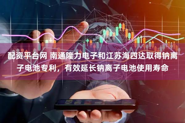 配资平台网 南通隆力电子和江苏海四达取得钠离子电池专利，有效延长钠离子电池使用寿命