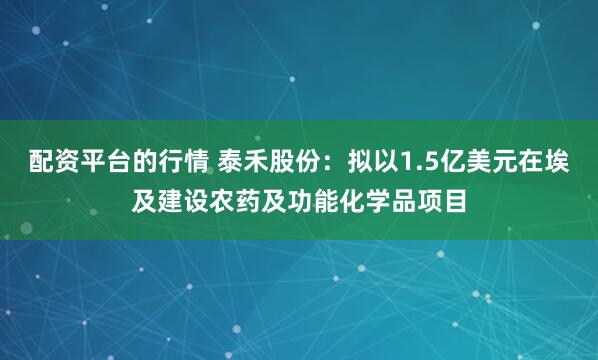 配资平台的行情 泰禾股份：拟以1.5亿美元在埃及建设农药及功能化学品项目
