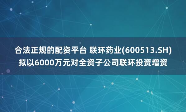 合法正规的配资平台 联环药业(600513.SH)拟以6000万元对全资子公司联环投资增资