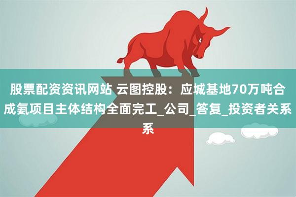 股票配资资讯网站 云图控股：应城基地70万吨合成氨项目主体结构全面完工_公司_答复_投资者关系