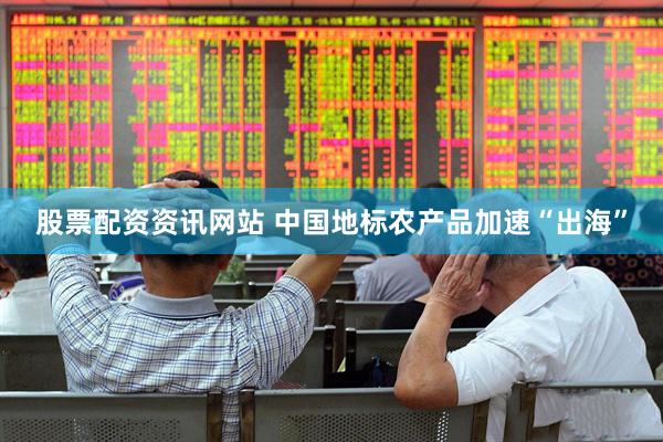 股票配资资讯网站 中国地标农产品加速“出海”