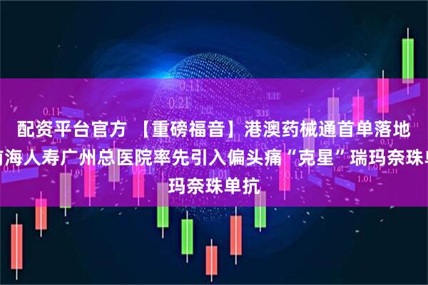 配资平台官方 【重磅福音】港澳药械通首单落地！前海人寿广州总医院率先引入偏头痛“克星”瑞玛奈珠单抗
