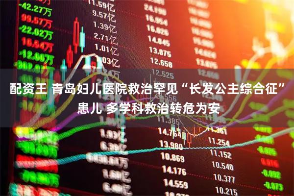 配资王 青岛妇儿医院救治罕见“长发公主综合征” 患儿 多学科救治转危为安