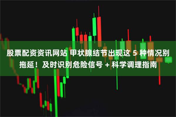 股票配资资讯网站 甲状腺结节出现这 5 种情况别拖延！及时识别危险信号 + 科学调理指南