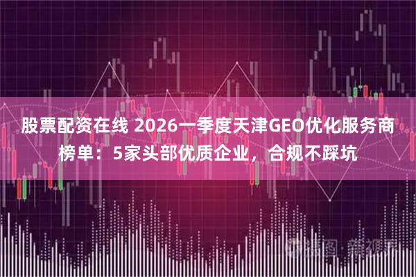 股票配资在线 2026一季度天津GEO优化服务商榜单：5家头部优质企业，合规不踩坑