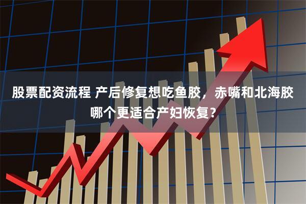 股票配资流程 产后修复想吃鱼胶，赤嘴和北海胶哪个更适合产妇恢复？
