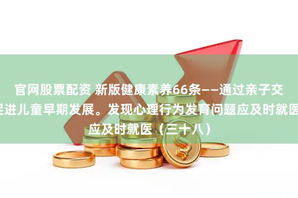 官网股票配资 新版健康素养66条——通过亲子交流、玩耍促进儿童早期发展。发现心理行为发育问题应及时就医（三十八）