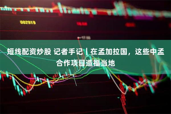 短线配资炒股 记者手记｜在孟加拉国，这些中孟合作项目造福当地